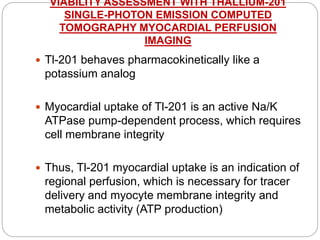 VIABILITY ASSESSMENT WITH THALLIUM-201
SINGLE-PHOTON EMISSION COMPUTED
TOMOGRAPHY MYOCARDIAL PERFUSION
IMAGING
 Tl-201 behaves pharmacokinetically like a
potassium analog
 Myocardial uptake of Tl-201 is an active Na/K
ATPase pump-dependent process, which requires
cell membrane integrity
 Thus, Tl-201 myocardial uptake is an indication of
regional perfusion, which is necessary for tracer
delivery and myocyte membrane integrity and
metabolic activity (ATP production)
 