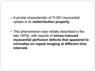  A pivotal characteristic of Tl-201 myocardial
uptake is its redistribution property
 This phenomenon was initially described in the
late 1970s, with reports of stress-induced
myocardial perfusion defects that appeared to
normalize on repeat imaging at different time
intervals
 