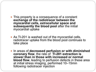  This property is a consequence of a constant
exchange of the radiotracer between the
myocardial cells, extracellular space and
subsequently the blood pool after the initial
myocardial uptake
 As Tl-201 is washed out of the myocardial cells,
radiotracer uptake from the blood pool continues to
take place
 In areas of decreased perfusion or with diminished
coronary flow, the rate of Tl-201 extraction is
slower than in those with increased or normal
blood flow, leading to perfusion defects in these area
at initial stress imaging, performed 10–15min
following radiotracer injection
 