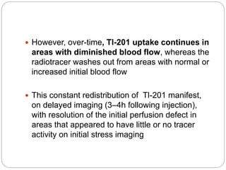  However, over-time, Tl-201 uptake continues in
areas with diminished blood flow, whereas the
radiotracer washes out from areas with normal or
increased initial blood flow
 This constant redistribution of Tl-201 manifest,
on delayed imaging (3–4h following injection),
with resolution of the initial perfusion defect in
areas that appeared to have little or no tracer
activity on initial stress imaging
 