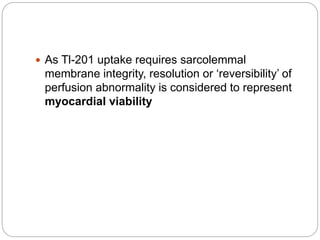  As Tl-201 uptake requires sarcolemmal
membrane integrity, resolution or ‘reversibility’ of
perfusion abnormality is considered to represent
myocardial viability
 