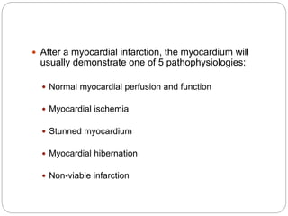  After a myocardial infarction, the myocardium will
usually demonstrate one of 5 pathophysiologies:
 Normal myocardial perfusion and function
 Myocardial ischemia
 Stunned myocardium
 Myocardial hibernation
 Non-viable infarction
 