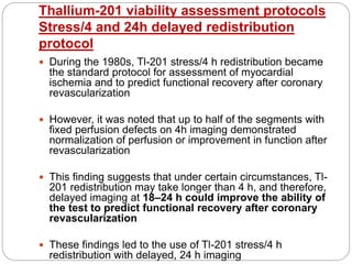 Thallium-201 viability assessment protocols
Stress/4 and 24h delayed redistribution
protocol
 During the 1980s, Tl-201 stress/4 h redistribution became
the standard protocol for assessment of myocardial
ischemia and to predict functional recovery after coronary
revascularization
 However, it was noted that up to half of the segments with
fixed perfusion defects on 4h imaging demonstrated
normalization of perfusion or improvement in function after
revascularization
 This finding suggests that under certain circumstances, Tl-
201 redistribution may take longer than 4 h, and therefore,
delayed imaging at 18–24 h could improve the ability of
the test to predict functional recovery after coronary
revascularization
 These findings led to the use of Tl-201 stress/4 h
redistribution with delayed, 24 h imaging
 