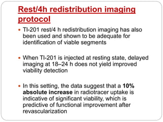 Rest/4h redistribution imaging
protocol
 Tl-201 rest/4 h redistribution imaging has also
been used and shown to be adequate for
identification of viable segments
 When Tl-201 is injected at resting state, delayed
imaging at 18–24 h does not yield improved
viability detection
 In this setting, the data suggest that a 10%
absolute increase in radiotracer uptake is
indicative of significant viability, which is
predictive of functional improvement after
revascularization
 