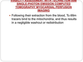 VIABILITY ASSESSMENT WITH TECHNETIUM-99M
SINGLE-PHOTON EMISSION COMPUTED
TOMOGRAPHY MYOCARDIAL PERFUSION
IMAGING
 Following their extraction from the blood, Tc-99m
tracers bind to the mitochondria, and thus results
in a negligible washout or redistribution
 