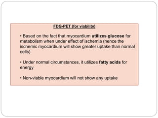 FDG-PET (for viability)
• Based on the fact that myocardium utilizes glucose for
metabolism when under effect of ischemia (hence the
ischemic myocardium will show greater uptake than normal
cells)
• Under normal circumstances, it utilizes fatty acids for
energy
• Non-viable myocardium will not show any uptake
 