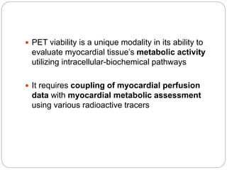 PET viability is a unique modality in its ability to
evaluate myocardial tissue’s metabolic activity
utilizing intracellular-biochemical pathways
 It requires coupling of myocardial perfusion
data with myocardial metabolic assessment
using various radioactive tracers
 