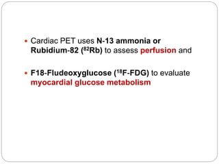  Cardiac PET uses N‐13 ammonia or
Rubidium‐82 (82Rb) to assess perfusion and
 F18‐Fludeoxyglucose (18F‐FDG) to evaluate
myocardial glucose metabolism
 