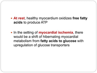  At rest, healthy myocardium oxidizes free fatty
acids to produce ATP
 In the setting of myocardial ischemia, there
would be a shift of hibernating myocardial
metabolism from fatty acids to glucose with
upregulation of glucose transporters
 