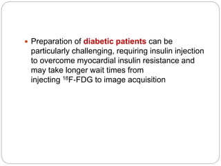  Preparation of diabetic patients can be
particularly challenging, requiring insulin injection
to overcome myocardial insulin resistance and
may take longer wait times from
injecting 18F‐FDG to image acquisition
 