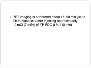  PET imaging is performed about 45–90 min (up to
3 h in diabetics) after injecting approximately
10 mCi (7 mSv) of 18F‐FDG (t ½ 110 min)
 