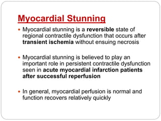 Myocardial Stunning
 Myocardial stunning is a reversible state of
regional contractile dysfunction that occurs after
transient ischemia without ensuing necrosis
 Myocardial stunning is believed to play an
important role in persistent contractile dysfunction
seen in acute myocardial infarction patients
after successful reperfusion
 In general, myocardial perfusion is normal and
function recovers relatively quickly
 