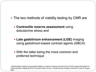 The two methods of viability testing by CMR are
 Contractile reserve assessment using
dobutamine stress and
 Late gadolinium enhancement (LGE) imaging
using gadolinium-based contrast agents (GBCA)
 With the latter being the more common and
preferred technique
- Multimodality imaging of myocardial viability: an expert consensus document from the European Association of
Cardiovascular Imaging (EACVI), European Heart Journal - Cardiovascular Imaging, Volume 22, Issue 8, August
2021
 