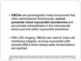  GBCAs are paramagnetic metal compounds that,
when administered intravenously, cannot
penetrate intact myocardial sarcolemma and
accumulate extracellularly in the intravascular
blood pool and within myocardial interstitium
 With LGE imaging, GBCAs are used to index cell
membrane integrity, as living myocardial cells
exclude GBCA when steady-state concentrations
are reached
- Multimodality imaging of myocardial viability: an expert consensus document from the European Association of
Cardiovascular Imaging (EACVI), European Heart Journal - Cardiovascular Imaging, Volume 22, Issue 8, August
2021
 