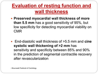 Evaluation of resting function and
wall thickness
 Preserved myocardial wall thickness of more
than 5.5 mm has a good sensitivity of 95%, but
low specificity for detecting myocardial viability on
CMR
 End-diastolic wall thickness of >5.5 mm and cine
systolic wall thickening of >2 mm has
sensitivity and specificity between 85% and 90%
in the prediction of segmental contractile recovery
after revascularization
- Braunwald Textbook of Cardiology
 