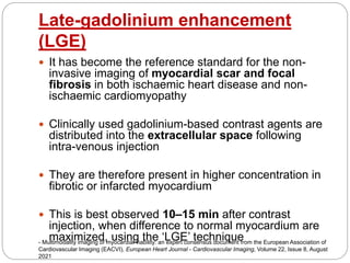 Late-gadolinium enhancement
(LGE)
 It has become the reference standard for the non-
invasive imaging of myocardial scar and focal
fibrosis in both ischaemic heart disease and non-
ischaemic cardiomyopathy
 Clinically used gadolinium-based contrast agents are
distributed into the extracellular space following
intra-venous injection
 They are therefore present in higher concentration in
fibrotic or infarcted myocardium
 This is best observed 10–15 min after contrast
injection, when difference to normal myocardium are
maximized, using the ‘LGE’ technique
- Multimodality imaging of myocardial viability: an expert consensus document from the European Association of
Cardiovascular Imaging (EACVI), European Heart Journal - Cardiovascular Imaging, Volume 22, Issue 8, August
2021
 