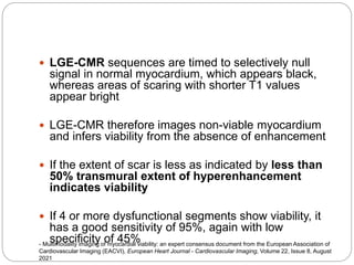  LGE-CMR sequences are timed to selectively null
signal in normal myocardium, which appears black,
whereas areas of scaring with shorter T1 values
appear bright
 LGE-CMR therefore images non-viable myocardium
and infers viability from the absence of enhancement
 If the extent of scar is less as indicated by less than
50% transmural extent of hyperenhancement
indicates viability
 If 4 or more dysfunctional segments show viability, it
has a good sensitivity of 95%, again with low
specificity of 45%
- Multimodality imaging of myocardial viability: an expert consensus document from the European Association of
Cardiovascular Imaging (EACVI), European Heart Journal - Cardiovascular Imaging, Volume 22, Issue 8, August
2021
 