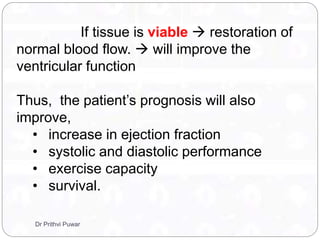 If tissue is viable  restoration of
normal blood flow.  will improve the
ventricular function
Thus, the patient’s prognosis will also
improve,
• increase in ejection fraction
• systolic and diastolic performance
• exercise capacity
• survival.
Dr Prithvi Puwar
 