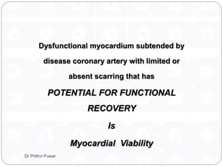 Dysfunctional myocardium subtended by
disease coronary artery with limited or
absent scarring that has
POTENTIAL FOR FUNCTIONAL
RECOVERY
Is
Myocardial Viability
Dr Prithvi Puwar
 