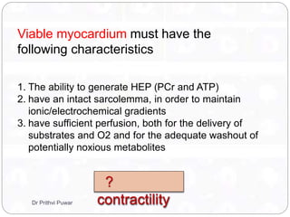 Viable myocardium must have the
following characteristics
1. The ability to generate HEP (PCr and ATP)
2. have an intact sarcolemma, in order to maintain
ionic/electrochemical gradients
3. have sufficient perfusion, both for the delivery of
substrates and O2 and for the adequate washout of
potentially noxious metabolites
?
contractilityDr Prithvi Puwar
 