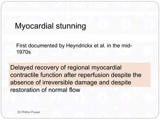 Myocardial stunning
First documented by Heyndrickx et al. in the mid-
1970s
Delayed recovery of regional myocardial
contractile function after reperfusion despite the
absence of irreversible damage and despite
restoration of normal flow
Dr Prithvi Puwar
 