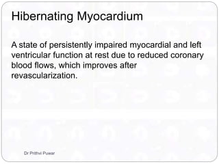 A state of persistently impaired myocardial and left
ventricular function at rest due to reduced coronary
blood flows, which improves after
revascularization.
Hibernating Myocardium
Dr Prithvi Puwar
 