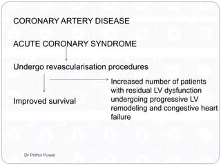 CORONARY ARTERY DISEASE
ACUTE CORONARY SYNDROME
Undergo revascularisation procedures
Improved survival
Increased number of patients
with residual LV dysfunction
undergoing progressive LV
remodeling and congestive heart
failure
Dr Prithvi Puwar
 