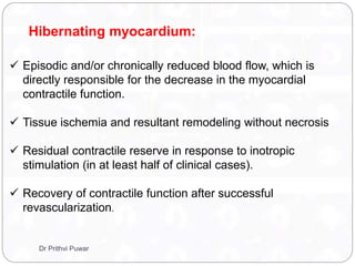 Hibernating myocardium:
 Episodic and/or chronically reduced blood flow, which is
directly responsible for the decrease in the myocardial
contractile function.
 Tissue ischemia and resultant remodeling without necrosis
 Residual contractile reserve in response to inotropic
stimulation (in at least half of clinical cases).
 Recovery of contractile function after successful
revascularization.
Dr Prithvi Puwar
 