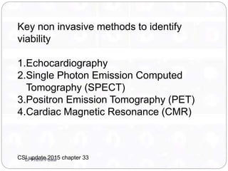 Key non invasive methods to identify
viability
1.Echocardiography
2.Single Photon Emission Computed
Tomography (SPECT)
3.Positron Emission Tomography (PET)
4.Cardiac Magnetic Resonance (CMR)
CSI update 2015 chapter 33Dr Prithvi Puwar
 