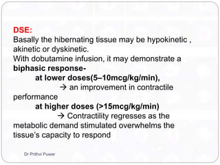DSE:
Basally the hibernating tissue may be hypokinetic ,
akinetic or dyskinetic.
With dobutamine infusion, it may demonstrate a
biphasic response-
at lower doses(5–10mcg/kg/min),
 an improvement in contractile
performance
at higher doses (>15mcg/kg/min)
 Contractility regresses as the
metabolic demand stimulated overwhelms the
tissue’s capacity to respond
Dr Prithvi Puwar
 