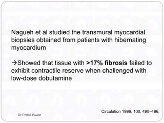 Nagueh et al studied the transmural myocardial
biopsies obtained from patients with hibernating
myocardium
Showed that tissue with >17% fibrosis failed to
exhibit contractile reserve when challenged with
low-dose dobutamine
Circulation 1999, 100, 490–496.
Dr Prithvi Puwar
 
