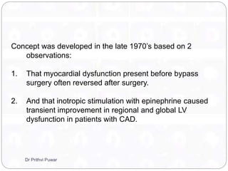 Concept was developed in the late 1970’s based on 2
observations:
1. That myocardial dysfunction present before bypass
surgery often reversed after surgery.
2. And that inotropic stimulation with epinephrine caused
transient improvement in regional and global LV
dysfunction in patients with CAD.
Dr Prithvi Puwar
 