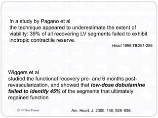 In a study by Pagano et al
the technique appeared to underestimate the extent of
viability: 39% of all recovering LV segments failed to exhibit
inotropic contractile reserve.
Heart 1998;79:281-288
Wiggers et al
studied the functional recovery pre- and 6 months post-
revascularization, and showed that low-dose dobutamine
failed to identify 45% of the segments that ultimately
regained function
Am. Heart. J. 2000, 140, 928–936.Dr Prithvi Puwar
 