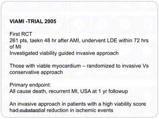 VIAMI -TRIAL 2005
First RCT
261 pts, taekn 48 hr after AMI, undervent LDE within 72 hrs
of MI
Investigated viability guided invasive approach
Those with viable myocardium – randomized to invasive Vs
conservative approach
Primary endpoint:
All cause death, recurrent MI, USA at 1 yr followup
An invasive approach in patients with a high viability score
had substantial reduction in ischemic eventsDr Prithvi Puwar
 