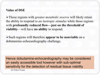 Value of DSE
Those regions with greater metabolic reserve will likely retain
the ability to respond to an inotropic stimulus while those regions
with profoundly reduced flow—just on the threshold of
viability—will have no ability to respond.
Such regions will therefore appear to be nonviable on a
dobutamine-echocardiography challenge.
Hence dobutamine-echocardiography may be considered
an easily accessible tool however with sub-optimal
sensitivity for the detection of residual tissue viability
Dr Prithvi Puwar
 