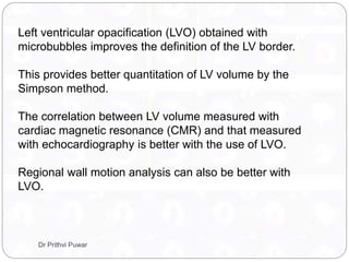 Left ventricular opacification (LVO) obtained with
microbubbles improves the definition of the LV border.
This provides better quantitation of LV volume by the
Simpson method.
The correlation between LV volume measured with
cardiac magnetic resonance (CMR) and that measured
with echocardiography is better with the use of LVO.
Regional wall motion analysis can also be better with
LVO.
Dr Prithvi Puwar
 