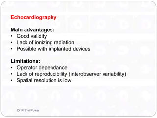 Echocardiography
Main advantages:
• Good validity
• Lack of ionizing radiation
• Possible with implanted devices
Limitations:
• Operator dependance
• Lack of reproducibility (interobserver variability)
• Spatial resolution is low
Dr Prithvi Puwar
 
