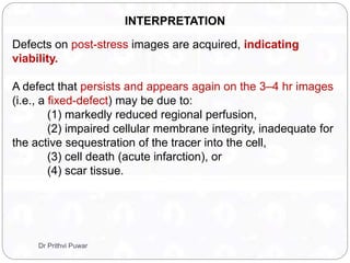 Defects on post-stress images are acquired, indicating
viability.
A defect that persists and appears again on the 3–4 hr images
(i.e., a fixed-defect) may be due to:
(1) markedly reduced regional perfusion,
(2) impaired cellular membrane integrity, inadequate for
the active sequestration of the tracer into the cell,
(3) cell death (acute infarction), or
(4) scar tissue.
INTERPRETATION
Dr Prithvi Puwar
 