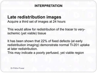 INTERPRETATION
Late redistribution images
Acquire a third set of images at 24 hours
This would allow for redistribution of the tracer to very-
ischemic (yet viable) tissue
It has been shown that 22% of fixed defects (at early
redistribution imaging) demonstrate normal Tl-201 uptake
at later redistribution.
This may indicate a poorly perfused, yet viable region
Dr Prithvi Puwar
 