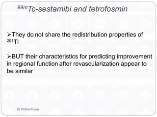 99mTc-sestamibi and tetrofosmin
They do not share the redistribution properties of
201Tl
BUT their characteristics for predicting improvement
in regional function after revascularization appear to
be similar
Dr Prithvi Puwar
 