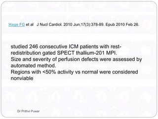 Hage FG et al J Nucl Cardiol. 2010 Jun;17(3):378-89. Epub 2010 Feb 26.
studied 246 consecutive ICM patients with rest-
redistribution gated SPECT thallium-201 MPI.
Size and severity of perfusion defects were assessed by
automated method.
Regions with <50% activity vs normal were considered
nonviable
Dr Prithvi Puwar
 