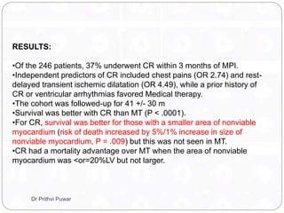 RESULTS:
•Of the 246 patients, 37% underwent CR within 3 months of MPI.
•Independent predictors of CR included chest pains (OR 2.74) and rest-
delayed transient ischemic dilatation (OR 4.49), while a prior history of
CR or ventricular arrhythmias favored Medical therapy.
•The cohort was followed-up for 41 +/- 30 m
•Survival was better with CR than MT (P < .0001).
•For CR, survival was better for those with a smaller area of nonviable
myocardium (risk of death increased by 5%/1% increase in size of
nonviable myocardium, P = .009) but this was not seen in MT.
•CR had a mortality advantage over MT when the area of nonviable
myocardium was <or=20%LV but not larger.
Dr Prithvi Puwar
 