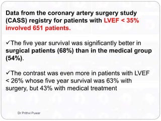 Data from the coronary artery surgery study
(CASS) registry for patients with LVEF < 35%
involved 651 patients.
The five year survival was significantly better in
surgical patients (68%) than in the medical group
(54%).
The contrast was even more in patients with LVEF
< 26% whose five year survival was 63% with
surgery, but 43% with medical treatment
Dr Prithvi Puwar
 