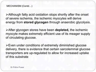 Although fatty acid oxidation stops shortly after the onset
of severe ischemia, the ischemic myocytes will derive
energy from stored glycogen through anaerobic glycolysis.
After glycogen stores have been depleted, the ischemic
myocyte makes extremely efficient use of its meager supply
of circulating glucose.
Even under conditions of extremely diminished glucose
delivery, there is evidence that certain sarcolemmal glucose
transporters are up-regulated to allow for increased uptake
of this substrate
MECHANISM (Contd…)
Dr Prithvi Puwar
 