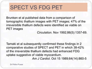 SPECT VS FDG PET
Brunken et al published data from a comparison of
tomographic thallium images with PET images; 47% of the
irreversible thallium defects were identified as viable on
PET images
Circulation. Nov 1992;86(5):1357-69.
Tamaki et al subsequently confirmed these findings in 2
comparative studies of SPECT and PET in which 38-42%
of the irreversible thallium defects had enhanced FDG
uptake suggestive of viable myocardium.
Am J Cardiol. Oct 15 1989;64(14):860-5
Dr Prithvi Puwar
 