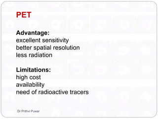 PET
Advantage:
excellent sensitivity
better spatial resolution
less radiation
Limitations:
high cost
availability
need of radioactive tracers
Dr Prithvi Puwar
 