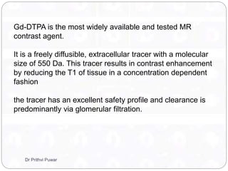 Gd-DTPA is the most widely available and tested MR
contrast agent.
It is a freely diffusible, extracellular tracer with a molecular
size of 550 Da. This tracer results in contrast enhancement
by reducing the T1 of tissue in a concentration dependent
fashion
the tracer has an excellent safety profile and clearance is
predominantly via glomerular filtration.
Dr Prithvi Puwar
 