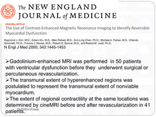 Raymond J. Kim, M.D., Edwin Wu, M.D., Allen Rafael, M.D., Enn-Ling Chen, Ph.D., Michele A. Parker, M.S., Orlando
Simonetti, Ph.D., Francis J. Klocke, M.D., Robert O. Bonow, M.D., and Robert M. Judd, Ph.D.
N Engl J Med 2000; 343:1445-1453
ORIGINAL ARTICLE
The Use of Contrast-Enhanced Magnetic Resonance Imaging to Identify Reversible
Myocardial Dysfunction
Gadolinium-enhanced MRI was performed in 50 patients
with ventricular dysfunction before they underwent surgical or
percutaneous revascularization.
The transmural extent of hyperenhanced regions was
postulated to represent the transmural extent of nonviable
myocardium.
The extent of regional contractility at the same locations was
determined by cineMRI before and after revascularization in 41
patients.
Dr Prithvi Puwar
 