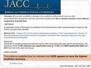 Accuracy of currently available techniques for prediction of functional recovery after
revascularization in patients with left ventricular dysfunction due to chronic coronary artery disease:
comparison of pooled data
A systematic review of all reports on prediction of functional recovery after revascularization in patients with
chronic coronary artery disease
The evidence available thus far indicates that LDDE appears to have the highest
predictive accuracy.
METHODS
CONCLUSIONS
J Am Coll Cardiol, 1997; 30:1451-1460
MODALITIES : Thallium-201 (Tl-201) stress-redistribution-reinjection, Tl-201 rest-redistribution, fluorine-18
fluorodeoxyglucose with positron emission tomography, technetium-99m sestamibi imaging and low dose
dobutamine echocardiography
RESULTS:
Sensitivity for predicting regional functional recovery after revascularization was high for all techniques. The
specificity of both Tl-201 protocols was significantly lower (p < 0.05) and LDDE significantly higher (p <
0.01) than that of the other techniques
Dr Prithvi Puwar
 