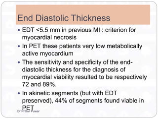 End Diastolic Thickness
 EDT <5.5 mm in previous MI : criterion for
myocardial necrosis
 In PET these patients very low metabolically
active myocardium
 The sensitivity and specificity of the end-
diastolic thickness for the diagnosis of
myocardial viability resulted to be respectively
72 and 89%.
 In akinetic segments (but with EDT
preserved), 44% of segments found viable in
PETDr Prithvi Puwar
 